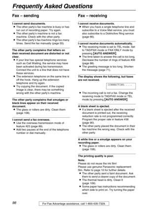 Page 98Frequently Asked Questions
98For Fax Advantage assistance, call 1-800-435-7329.
Fax – sending
I cannot send documents.
LThe other party’s fax machine is busy or has 
run out of recording paper. Try again.
LThe other party’s machine is not a fax 
machine. Check with the other party.
LThe other party’s fax machine rings too many 
times. Send the fax manually (page 55).
The other party complains that letters on 
their received document are distorted or not 
clear.
LIf your line has special telephone...