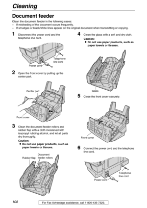 Page 108Cleaning
108For Fax Advantage assistance, call 1-800-435-7329.
Cleaning
Document feeder
Clean the document feeder in the following cases:
–If misfeeding of the document occurs frequently. 
–If smudges or black/white lines appear on the original document when transmitting or copying.
1Disconnect the power cord and the 
telephone line cord.
2Open the front cover by pulling up the 
center part.
3Clean the document feeder rollers and 
rubber flap with a cloth moistened with 
isopropyl rubbing alcohol, and...