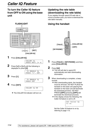 Page 114Caller IQ Feature
114
To turn the Caller IQ feature 
from OFF to ON using the base 
unit
1Press {
{{ {CALLER IQ}
}} }.
CALLER IQ
PRESS NAVI.[( )]
2Press {
{{ {<
> >}
}} } until the following is 
displayed or press {
{{ {0}
}} }.
TO ENABLE IQ
PRESS “1”, SET
3Press {
{{ {1}
}} }.
TO ENABLE IQ
PRESS SET
4Press {
{{ {SET}
}} }.
CALLER IQ ON
LThe CALLER IQ indicator will turn on.
Updating the rate table 
(downloading the rate table)
If you register through openLCR web site or 
move to another area, you have...