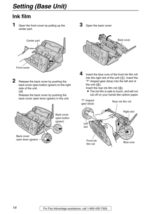 Page 14Setting (Base Unit)
14For Fax Advantage assistance, call 1-800-435-7329.
Setting (Base Unit)
Ink film 
1
Open the front cover by pulling up the 
center part.
2Release the back cover by pushing the 
back cover open button (green) on the right 
side of the unit.
OR
Release the back cover by pushing the 
back cover open lever (green) in the unit.
3Open the back cover.
4Insert the blue core of the front ink film roll 
into the right slot of the unit (1). Insert the 
“T” shaped gear (blue) into the left slot...