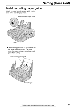 Page 17Setting (Base Unit)
17For Fax Advantage assistance, call 1-800-435-7329.
Metal recording paper guide
Attach the metal recording paper guide into the 
slots on the recording paper exit.
LThe recording paper will be ejected from the 
top of the unit after printing. The metal 
recording paper guide prevents the printed 
paper from curling.
Slots
Metal recording paper guide
Metal recording paper guide
Printed paper 