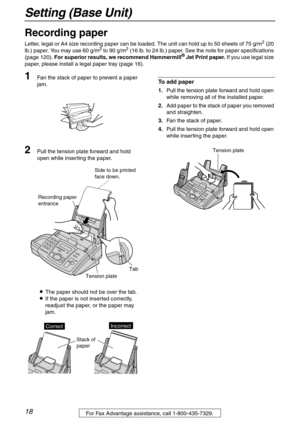 Page 18Setting (Base Unit)
18For Fax Advantage assistance, call 1-800-435-7329.
Recording paper 
Letter, legal or A4 size recording paper can be loaded. The unit can hold up to 50 sheets of 75 g/m2 (20 
lb.) paper. You may use 60 g/m2 to 90 g/m2 (16 lb. to 24 lb.) paper. See the note for paper specifications 
(page 120). For superior results, we recommend Hammermill® Jet Print paper. If you use legal size 
paper, please install a legal paper tray (page 16).
1Fan the stack of paper to prevent a paper 
jam.
2Pull...