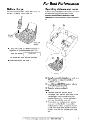 Page 3For Best Performance
3For Fax Advantage assistance, call 1-800-435-7329.
For Best PerformanceBattery charge
Place the handset on the cradle of the base unit 
for about 15 hours before initial use.
LA beep will sound, and the following will be 
displayed for an instant on the base unit.
Base unit display:CHARGING
The display will show the date and time.
LFor further details, see page 21.
Operating distance and noise
Calls are transmitted between the base unit and 
the handset using wireless radio waves....