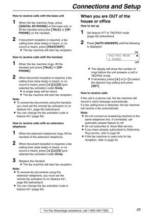 Page 25Connections and Setup
25For Fax Advantage assistance, call 1-800-435-7329.
How to receive calls with the base unit
1When the fax machine rings, press 
{DIGITAL SP-PHONE} on the base unit, or 
lift the handset and press {TA L K} or {SP-
PHONE} on the handset.
2If document reception is required, a fax 
calling tone (slow beep) is heard, or no 
sound is heard, press {FAX/START}.
LThe fax machine will start fax reception.
How to receive calls with the handset
1When the fax machine rings, lift the 
handset...