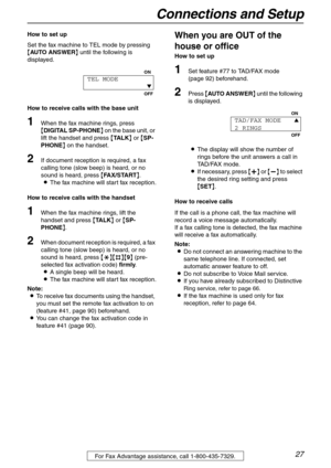 Page 27Connections and Setup
27For Fax Advantage assistance, call 1-800-435-7329.
How to set up
Set the fax machine to TEL mode by pressing 
{AUTO ANSWER} until the following is 
displayed.
How to receive calls with the base unit
1When the fax machine rings, press 
{DIGITAL SP-PHONE} on the base unit, or 
lift the handset and press {TA L K} or {SP-
PHONE} on the handset.
2If document reception is required, a fax 
calling tone (slow beep) is heard, or no 
sound is heard, press {FAX/START}.
LThe fax machine will...