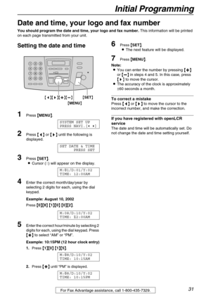 Page 31Initial Programming
31For Fax Advantage assistance, call 1-800-435-7329.
Initial Programming
Date and time, your logo and fax number
You should program the date and time, your logo and fax number. This information will be printed 
on each page transmitted from your unit.
Setting the date and time 
1Press {
{{ {MENU}
}} }.
SYSTEM SET UP 
PRESS NAVI.[( )]
2Press {
{{ {<
> >}
}} } until the following is 
displayed.
SET DATE & TIME
PRESS SET
3Press {
{{ {SET}
}} }.
LCursor (|) will appear on the display....