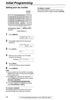 Page 34Initial Programming
34For Fax Advantage assistance, call 1-800-435-7329.
Setting your fax number 
1Press {
{{ {MENU}
}} }.
SYSTEM SET UP
PRESS NAVI.[( )]
2Press {
{{ {<
> >}
}} } until the following is 
displayed.
YOUR FAX NO.
PRESS SET
3Press {
{{ {SET}
}} }.
NO.=
4Enter your fax number, up to 20 digits, 
using the dial keypad.
Example:NO.=1234567
5Press {
{{ {SET}
}} }.
LThe next feature will be displayed.
6Press {
{{ {MENU}
}} }.
Note:
LYou can enter your fax number by pressing 
{
{{ {+
++ +}
}} } or...