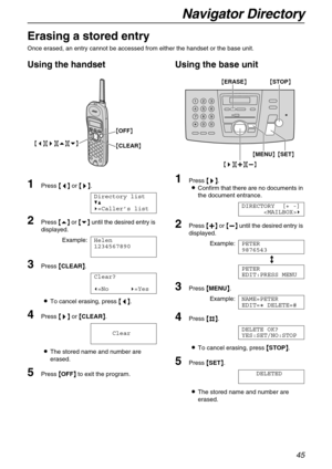 Page 45Navigator Directory
45
Erasing a stored entry
Once erased, an entry cannot be accessed from either the handset or the base unit.
Using the handset
1Press {
{{ {<
> >}
}} }.
Directory list
V^
)=Caller’s list
2Press {
{{ {e}
}} } or {
{{ {v}
}} } until the desired entry is 
displayed.
Example:Helen
1234567890
3Press {
{{ {CLEAR}
}} }.
Clear?
(=No)=Yes
LTo cancel erasing, press {
{{ {<
> >}
}} } or {
{{ {CLEAR}
}} }.
Clear
LThe stored name and number are 
erased.
5Press {
{{ {OFF}
}} } to exit the program....