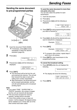 Page 61Sending Faxes
61
Sending the same document 
to pre-programmed parties 
1Insert the document FACE DOWN.
LIf necessary, press {
{{ {+
++ +}
}} } or {
{{ {-
-- -}
}} } 
repeatedly to select the desired 
resolution (page 55).
2Press {
{{ {>
>> >}
}} }.
DIRECTORY [+ -]
)
3Press {
{{ {-
-- -}
}} } or {
{{ {+
++ +}
}} } until the following is 
displayed.

SEND:PRESS SET
4Press {
{{ {SET}
}} }.
LThe document will be fed into the unit 
and scanned into memory. The unit will 
then transmit the data to each entry,...