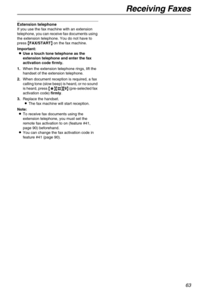 Page 63Receiving Faxes
63
Extension telephone
If you use the fax machine with an extension 
telephone, you can receive fax documents using 
the extension telephone. You do not have to 
press {
{{ {FAX/START}
}} } on the fax machine.
Important:
L
LL LUse a touch tone telephone as the 
extension telephone and enter the fax 
activation code firmly.
1.When the extension telephone rings, lift the 
handset of the extension telephone.
2.When document reception is required, a fax 
calling tone (slow beep) is heard, or...