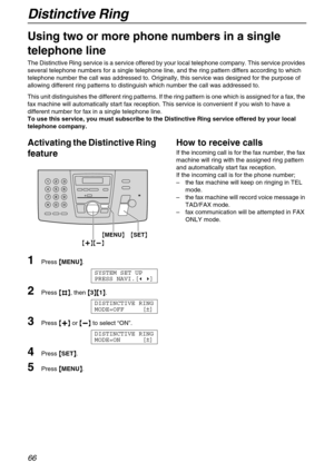 Page 66Distinctive Ring
66
Distinctive Ring
Using two or more phone numbers in a single 
telephone line
The Distinctive Ring service is a service offered by your local telephone company. This service provides 
several telephone numbers for a single telephone line, and the ring pattern differs according to which 
telephone number the call was addressed to. Originally, this service was designed for the purpose of 
allowing different ring patterns to distinguish which number the call was addressed to.
This unit...