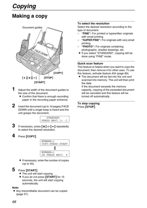 Page 68Copying
68
Copy
Making a copy
1
Adjust the width of the document guides to 
the size of the document.
LConfirm that there is enough recording 
paper in the recording paper entrance.
2Insert the document (up to 10 pages) FACE 
DOWN until a single beep is heard and the 
unit grasps the document.
STANDARD
PRESS NAVI.[+ -]
3If necessary, press {
{{ {+
++ +}
}} } or {
{{ {-
-- -}
}} } repeatedly 
to select the desired resolution.
4Press {
{{ {COPY}
}} }.
NUMBER=1
COPY:PRESS START
b
NUMBER=1
OR PRESS NAVI.)...