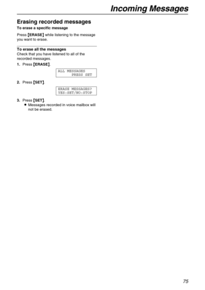 Page 75Incoming Messages
75
Erasing recorded messages
To erase a specific message 
Press {
{{ {ERASE}
}} } while listening to the message 
you want to erase.
To erase all the messages
Check that you have listened to all of the 
recorded messages.
1.Press {
{{ {ERASE}
}} }.
ALL MESSAGES
PRESS SET
2.Press {
{{ {SET}
}} }.
ERASE MESSAGES?
YES:SET/NO:STOP
3.Press {
{{ {SET}
}} }.
LMessages recorded in voice mailbox will 
not be erased. 