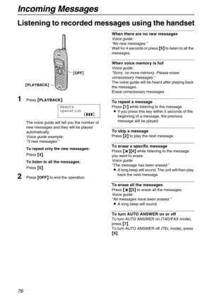 Page 76Incoming Messages
76
Listening to recorded messages using the handset
1
Press {
{{ {PLAYBACK}
}} }.
Remote
operation
12223
The voice guide will tell you the number of 
new messages and they will be played 
automatically.
Voice guide example: 
“3 new messages.” 
To repeat only the new messages:
Press {
{{ {4}
}} }.
To listen to all the messages:
Press {
{{ {5}
}} }.
2Press {
{{ {OFF}
}} } to end the operation.
When there are no new messages
Voice guide: 
“No new messages.” 
Wait for 4 seconds or press {...