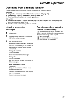 Page 77Remote Operation
77
Remote Operation 
Operating from a remote location
You can call your unit from a remote location and access the answering device.
Important:
L
LL LProgram the remote operation ID beforehand (feature #11, page 88).
L
LL LSet the unit to TAD/FAX mode before going out (page 64).
L
LL LUse a touch tone telephone for remote operations.
Helpful hint:
L
LL LPlease cut off or make a copy of the card (page 129), and carry the card when you go out.
LWhen you press a key, press firmly.
LPress...