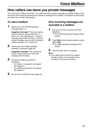 Page 79Voice Mailbox
79
Voice Mailbox
How callers can leave you private messages
This unit has two mailbox memories. Your caller can leave a private message in a specific mailbox. Only 
the person who knows the password can retrieve a message from a mailbox. This feature is useful when 
you share this unit with other people.
To use a mailbox
1Record your own TAD/FAX greeting 
message (page 71).
Suggested message:“This is (your name). 
We are unable to answer right now. To 
send a fax, start transmission. To...