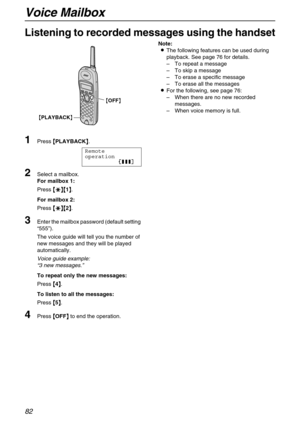 Page 82Voice Mailbox
82
Listening to recorded messages using the handset
1
Press {
{{ {PLAYBACK}
}} }.
Remote
operation
12223
2Select a mailbox.
For mailbox 1:
Press {
{{ {*
** *}{
}{}{ }{1}
}} }.
For mailbox 2:
Press {
{{ {*
** *}{
}{}{ }{2}
}} }.
3Enter the mailbox password (default setting 
“555”).
The voice guide will tell you the number of 
new messages and they will be played 
automatically.
Voice guide example:
“3 new messages.”
To repeat only the new messages:
Press {
{{ {4}
}} }.
To listen to all the...