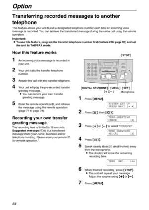 Page 84Option
84
Option
Transferring recorded messages to another 
telephone
This feature allows your unit to call a designated telephone number each time an incoming voice 
message is recorded. You can retrieve the transferred message during the same call using the remote 
operation.
Important:
L
LL LTo use this feature, program the transfer telephone number first (feature #60, page 91) and set 
the unit to TAD/FAX mode.
How this feature works
1An incoming voice message is recorded in 
your unit.
2Your unit...