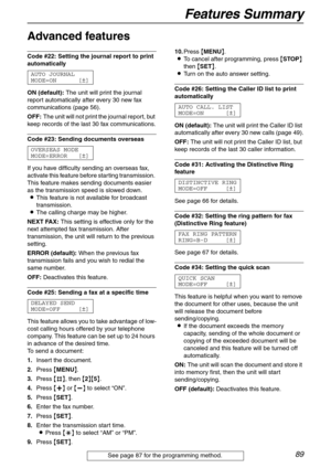 Page 89Features Summary
89
Advanced features 
Code #22: Setting the journal report to print 
automatically 
AUTO JOURNAL
MODE=ON [±]
ON (default): The unit will print the journal 
report automatically after every 30 new fax 
communications (page 56).
OFF: The unit will not print the journal report, but 
keep records of the last 30 fax communications.
Code #23: Sending documents overseas 
OVERSEAS MODE
MODE=ERROR [±]
If you have difficulty sending an overseas fax, 
activate this feature before starting...