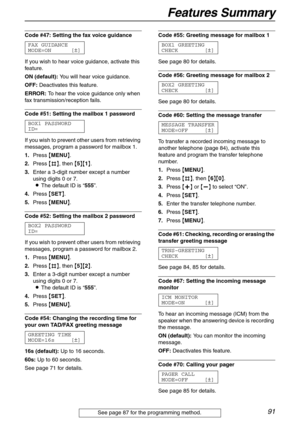 Page 91Features Summary
91
Code #47: Setting the fax voice guidance 
FAX GUIDANCE
MODE=ON [±]
If you wish to hear voice guidance, activate this 
feature.
ON (default): You will hear voice guidance.
OFF: Deactivates this feature.
ERROR: To hear the voice guidance only when 
fax transmission/reception fails.
Code #51: Setting the mailbox 1 password
BOX1 PASSWORD
ID=
If you wish to prevent other users from retrieving 
messages, program a password for mailbox 1.
1.Press {MENU}.
2.Press {#}, then {5}{1}.
3.Enter a...