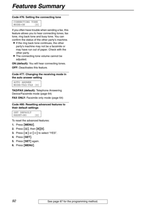 Page 92Features Summary
92
Code #76: Setting the connecting tone 
CONNECTING TONE
MODE=ON [±]
If you often have trouble when sending a fax, this 
feature allows you to hear connecting tones; fax 
tone, ring back tone and busy tone. You can 
confirm the status of the other party’s machine.
LIf the ring back tone continues, the other 
party’s machine may not be a facsimile or 
may have run out of paper. Check with the 
other party.
LThe connecting tone volume cannot be 
adjusted.
ON (default): You will hear...