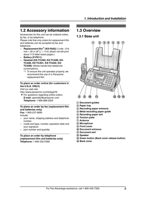 Page 111. Introduction and Installation
9
For Fax Advantage assistance, call 1-800-435-7329.
1.2 Accessory information
Accessories for this unit can be ordered online, 
by fax, or by telephone.
Please note that only orders for replacement film 
and batteries can be accepted by fax and 
telephone.
–Replacement film
*1 (KX-FA92): 2 rolls - 216 
mm × 35 m (81/2 × 114) (Each roll will print 
about 113 letter-sized pages.)
–Battery (P-P511)
–Headset (KX-TCA60, KX-TCA86, KX-
TCA88, KX-TCA91, KX-TCA92, KX-
TCA98):...