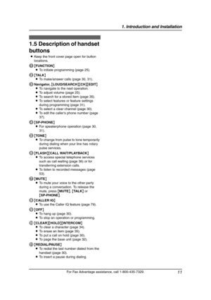 Page 131. Introduction and Installation
11
For Fax Advantage assistance, call 1-800-435-7329.
1.5 Description of handset 
buttons
LKeep the front cover page open for button 
locations.
A{FUNCTION}
LTo initiate programming (page 25).
B{TA L K}
LTo make/answer calls (page 30, 31).
CNavigator, {LOUD/SEARCH}{CH}{EDIT}
LTo navigate to the next operation.
LTo adjust volume (page 25).
LTo search for a stored item (page 35).
LTo select features or feature settings 
during programming (page 31).
LTo select a clear...