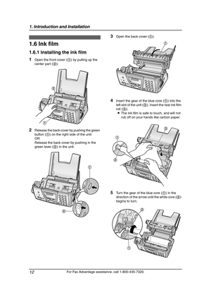 Page 141. Introduction and Installation
12
For Fax Advantage assistance, call 1-800-435-7329.
Installation  (Bas e U nit)
1.6 Ink film
1.6.1 Installing the ink film
1Open the front cover (1) by pulling up the 
center part (2).
2Release the back cover by pushing the green 
button (1) on the right side of the unit.
OR
Release the back cover by pushing in the 
green lever (2) in the unit.
3Open the back cover (1).
4Insert the gear of the blue core (1) into the 
left slot of the unit (2). Insert the rear ink film...