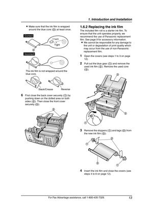 Page 151. Introduction and Installation
13
For Fax Advantage assistance, call 1-800-435-7329. LMake sure that the ink film is wrapped 
around the blue core (3) at least once.
6First close the back cover securely (1) by 
pushing down on the dotted area on both 
sides (2). Then close the front cover 
securely (3).
1.6.2 Replacing the ink film
The included film roll is a starter ink film. To 
ensure that the unit operates properly, we 
recommend the use of Panasonic replacement 
film. See page 9 for accessory...