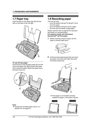 Page 161. Introduction and Installation
14
For Fax Advantage assistance, call 1-800-435-7329.
1.7 Paper tray
Insert the tabs on the paper tray (1) into the 
slots on the back of the unit (2).
To use A4 size paper
Insert the tab on the A4 paper guide (1) into the 
slot on the paper tray (2) and push the guide 
until it clicks into place. Attach the paper tray to 
the back of the unit.
Note:
LChange the recording paper size to “A4” 
(feature #16 on page 61).
1.8 Recording paper
The unit can hold:
–Up to 30 sheets...