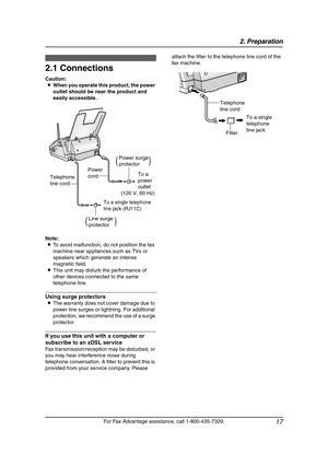 Page 192. Preparation
17
For Fax Advantage assistance, call 1-800-435-7329.
2 Preparatio n 2For Fax Adva nta ge ass ista nce, call 1-80 0-4 35-7329 .
Con nections  a nd  Setup
2.1 Connections
Caution:
LWhen you operate this product, the power 
outlet should be near the product and 
easily accessible.
Note:
LTo avoid malfunction, do not position the fax 
machine near appliances such as TVs or 
speakers which generate an intense 
magnetic field.
LThis unit may disturb the performance of 
other devices connected...