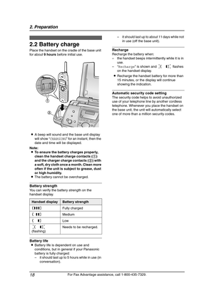 Page 202. Preparation
18
For Fax Advantage assistance, call 1-800-435-7329.
2.2 Battery charge
Place the handset on the cradle of the base unit 
for about 9 hours before initial use.
LA beep will sound and the base unit display 
will show “CHARGING” for an instant, then the 
date and time will be displayed.
Note:
LTo ensure the battery charges properly, 
clean the handset charge contacts (1) 
and the charger charge contacts (2) with 
a soft, dry cloth once a month. Clean more 
often if the unit is subject to...