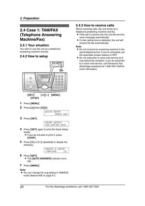 Page 222. Preparation
20
For Fax Advantage assistance, call 1-800-435-7329.
2.4 Case 1: TAM/FAX 
(Telephone Answering 
Machine/Fax)
2.4.1 Your situation
You wish to use this unit as a telephone 
answering machine and fax.
2.4.2 How to setup
1Press {MENU}.
2Press {#} then {0}{0}.
QUICK SETUP
PRESS SET
3Press {SET}.
PRINT SETUP?
YES:SET/NO:STOP
4Press {SET} again to print the Quick Setup 
Guide.
LIf you do not wish to print it, press 
{STOP}.
5Press {A} or {B} repeatedly to display the 
following.
SELECT A SETUP...