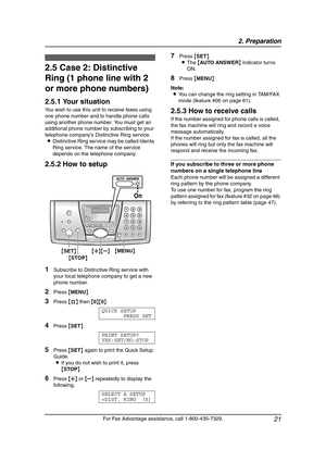 Page 232. Preparation
21
For Fax Advantage assistance, call 1-800-435-7329.
2.5 Case 2: Distinctive 
Ring (1 phone line with 2 
or more phone numbers)
2.5.1 Your situation
You wish to use this unit to receive faxes using 
one phone number and to handle phone calls 
using another phone number. You must get an 
additional phone number by subscribing to your 
telephone company’s Distinctive Ring service.
LDistinctive Ring service may be called Identa 
Ring service. The name of the service 
depends on the telephone...