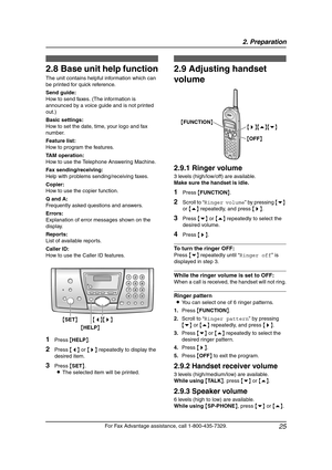 Page 272. Preparation
25
For Fax Advantage assistance, call 1-800-435-7329.
Help Button
2.8 Base unit help function
The unit contains helpful information which can 
be printed for quick reference.
Send guide:
How to send faxes. (The information is 
announced by a voice guide and is not printed 
out.)
Basic settings:
How to set the date, time, your logo and fax 
number.
Feature list:
How to program the features.
TAM operation:
How to use the Telephone Answering Machine.
Fax sending/receiving:
Help with problems...