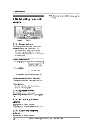 Page 282. Preparation
26
For Fax Advantage assistance, call 1-800-435-7329.
2.10 Adjusting base unit 
volume
2.10.1 Ringer volume
4 levels (high/medium/low/off) are available.
While the unit is idle, press {A} or {B}.
LIf any documents are in the document 
entrance, you cannot adjust the ringer 
volume. Confirm that there are no documents 
in the entrance.
To turn the ringer OFF:
1.Press {B} repeatedly to display the following.
RINGER OFF= OK?
YES:SET/NO:STOP
2.Press {SET}.
RINGER OFF
LTo turn the ringer back...