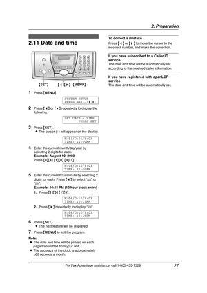 Page 292. Preparation
27
For Fax Advantage assistance, call 1-800-435-7329.
Initial Programming
2.11 Date and time
1Press {MENU}.
SYSTEM SETUP
PRESS NAVI.[()]
2Press {} repeatedly to display the 
following.
SET DATE & TIME
PRESS SET
3Press {SET}.
LThe cursor (|) will appear on the display.
M:|
01/D:01/Y:03
TIME: 12:00AM
4Enter the current month/day/year by 
selecting 2 digits for each.
Example: August 10, 2003
Press {0}{8} {1}{0} {0}{3}.
M:08/D:10/Y:03
TIME:|
12:00AM
5Enter the current hour/minute by selecting...