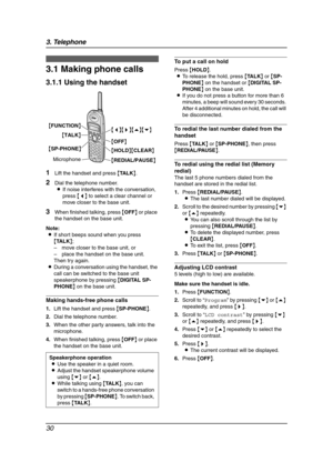 Page 323. Telephone
30
3 Telep hone Mak in g a nd Answering Calls
3.1 Making phone calls
3.1.1 Using the handset
1Lift the handset and press {TA L K}.
2Dial the telephone number.
LIf noise interferes with the conversation, 
press {}.
3.Scroll to “LCD contrast” by pressing {v} 
or {e} repeatedly, and press {>}.
4.Press {v} or {e} repeatedly to select the 
desired contrast.
5.Press {>}.
LThe current contrast will be displayed.
6.Press {OFF}. Speakerphone operation
LUse the speaker in a quiet room.
LAdjust the...