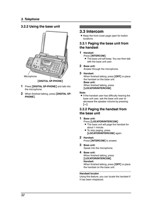 Page 343. Telephone
32
3.2.2 Using the base unit
1Press {DIGITAL SP-PHONE} and talk into 
the microphone.
2When finished talking, press {DIGITAL SP-
PHONE}.
3.3 Intercom
LKeep the front cover page open for button 
locations.
3.3.1 Paging the base unit from 
the handset
1Handset:
Press {INTERCOM}.
LThe base unit will beep. You can then talk 
with the base unit user.
2Base unit:
Answer through the microphone.
3Handset:
When finished talking, press {OFF} or place 
the handset on the base unit.
Base unit:
When...