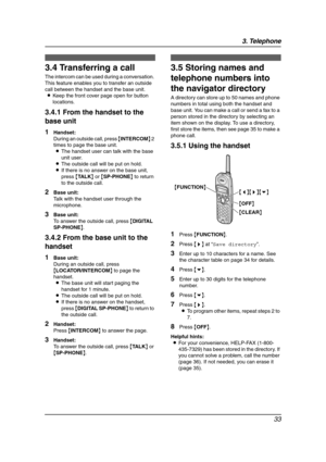 Page 353. Telephone
33
3.4 Transferring a call
The intercom can be used during a conversation. 
This feature enables you to transfer an outside 
call between the handset and the base unit.
LKeep the front cover page open for button 
locations.
3.4.1 From the handset to the 
base unit
1Handset:
During an outside call, press {INTERCOM} 2 
times to page the base unit.
LThe handset user can talk with the base 
unit user.
LThe outside call will be put on hold.
LIf there is no answer on the base unit, 
press {TA L K}...