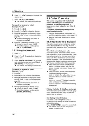 Page 383. Telephone
36
2Press {v} or {e} repeatedly to display the 
desired item.
3Press {TA L K} or {SP-PHONE}.
LThe unit will start dialing automatically.
To search for a name by initial
Example:“LISA”
1.Press {}.
2.Press {v} or {e} to initiate the directory.
3.Press {5} repeatedly to display any name 
with the initial “L” (see the character table, 
page 34).
LTo search for symbols (not letters or 
numbers), press {*}.
4.Press {v} repeatedly to display “LISA”.
LTo stop the search, press {OFF}.
LTo dial the...