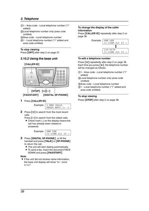 Page 403. Telephone
38
To stop viewing
Press {OFF} after step 2 on page 37.
3.10.2 Using the base unit
1
Press {CALLER ID}.
Example:2 NEW CALLS
PRESS NAVI.[+ -]
2Press {A} to search from the most recent 
calls.
Press {B} to search from the oldest calls.
LCheck mark (,) on the display means the 
call has already been viewed or 
answered.
Example:SAM LEE
11:20AM Jul 20,
3Press {DIGITAL SP-PHONE}, or lift the 
handset and press {TA L K} or {SP-PHONE} 
to return the call.
LThe unit will start dialing...