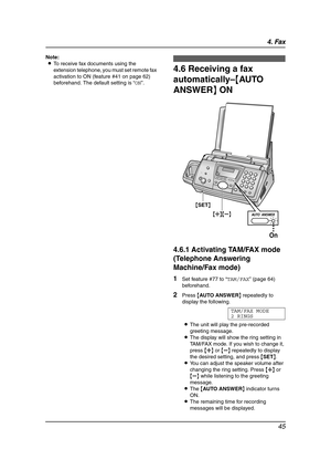 Page 474. Fax
45
Note:
LTo receive fax documents using the 
extension telephone, you must set remote fax 
activation to ON (feature #41 on page 62) 
beforehand. The default setting is “ON”.
4.6 Receiving a fax 
automatically–{AUTO 
ANSWER} ON
4.6.1 Activating TAM/FAX mode 
(Telephone Answering 
Machine/Fax mode)
1Set feature #77 to “TAM/FAX” (page 64) 
beforehand.
2Press {AUTO ANSWER} repeatedly to 
display the following.
TAM/FAX MODE
2 RINGS
LThe unit will play the pre-recorded 
greeting message.
LThe display...