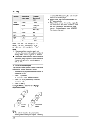 Page 526. Copy
50
Letter = 216 mm × 279 mm (81/2 × 11)
Legal = 216 mm × 356 mm (81/2 × 14)
A4 = 210 mm × 297 mm (81/4 × 1111/16)
Note:
LIf the appropriate reduction rate is not 
selected, the document may be divided and 
the top of the second page will be deleted.
LIf the image at the bottom of the document is 
not copied when you copy a document that is 
the same length as the recording paper, try 
92% or 86%.
To collate multiple copies
The unit can collate multiple copies in the same 
order as the original...