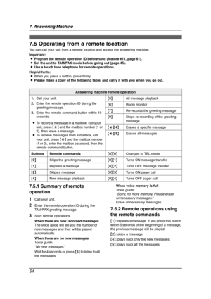 Page 567. Answering Machine
54
7.5 Operating from a remote location
You can call your unit from a remote location and access the answering machine.
Important:
LProgram the remote operation ID beforehand (feature #11, page 61).
LSet the unit to TAM/FAX mode before going out (page 45).
LUse a touch tone telephone for remote operations.
Helpful hints:
LWhen you press a button, press firmly.
LPlease make a copy of the following table, and carry it with you when you go out.
7.5.1 Summary of remote 
operation
1Call...