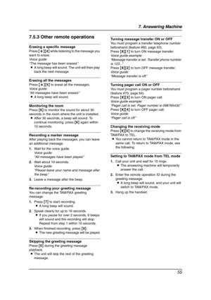 Page 577. Answering Machine
55
7.5.3 Other remote operations
Erasing a specific message
Press {*}{4} while listening to the message you 
want to erase.
Voice guide:
“The message has been erased.”
LA long beep will sound. The unit will then play 
back the next message.
Erasing all the messages
Press {*}{5} to erase all the messages.
Voice guide:
“All messages have been erased.”
LA long beep will sound.
Monitoring the room
Press {6} to monitor the sound for about 30 
seconds in the room where the unit is...