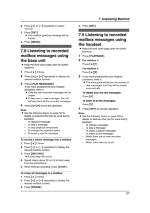 Page 597. Answering Machine
57
2.Press {A} or {B} repeatedly to select 
“ERASE”.
3.Press {SET}.
LYour mailbox greeting message will be 
erased.
4.Press {MENU}.
7.8 Listening to recorded 
mailbox messages using 
the base unit
LKeep the front cover page open for button 
locations.
1Press {>} 2 times.
2Press {A} or {B} repeatedly to display the 
desired mailbox number.
3Press {PLAY MESSAGES}.
If you have programmed your mailbox 
password, enter it.
LOnly the new recorded messages will be 
played.
LIf there are no...