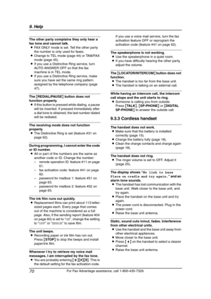 Page 729. Help
70
For Fax Advantage assistance, call 1-800-435-7329.
The other party complains they only hear a 
fax tone and cannot talk.
LFAX ONLY mode is set. Tell the other party 
the number is only used for faxes.
LChange to TEL mode (page 44) or TAM/FAX 
mode (page 45).
LIf you use a Distinctive Ring service, turn 
AUTO ANSWER OFF so that the fax 
machine is in TEL mode.
LIf you use a Distinctive Ring service, make 
sure you have set the same ring pattern 
assigned by the telephone company (page 
47).
The...