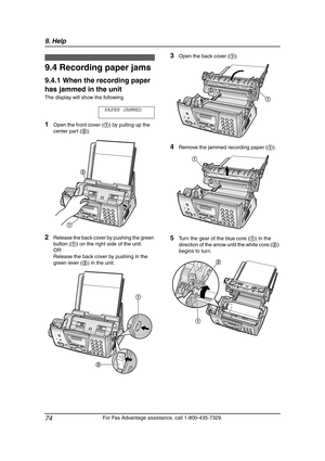 Page 769. Help
74
For Fax Advantage assistance, call 1-800-435-7329.
9.4 Recording paper jams
9.4.1 When the recording paper 
has jammed in the unit
The display will show the following.
PAPER JAMMED
1Open the front cover (1) by pulling up the 
center part (2).
2Release the back cover by pushing the green 
button (1) on the right side of the unit.
OR
Release the back cover by pushing in the 
green lever (2) in the unit.
3Open the back cover (1).
4Remove the jammed recording paper (1).
5Turn the gear of the blue...