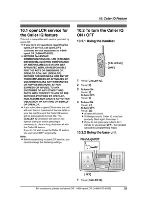 Page 8110. Caller IQ Feature
79
For assistance, please call openLCR: 1-866-openLCR (1-866-673-6527)
10 Ca ller IQ  Fe atu re 10 Fo r  ass is ta nce, p le ase  ca ll  ope nLCR: 1 -86 6-open LCR  (1-866 -67 3-6527 )
Caller IQ Feature
10.1 openLCR service for 
the Caller IQ feature
This unit is compatible with service provided by 
openLCR.
LIf you have any questions regarding the 
openLCR service, call openLCR’s 
customer service department at 1-866-
openLCR (1-866-673-6527).
LNEITHER PANASONIC 
COMMUNICATIONS...